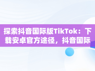 探索抖音国际版TikTok：下载安卓官方途径，抖音国际版(tiktok)最新版下载v18.3.6 免费下载 