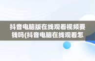 抖音电脑版在线观看视频要钱吗(抖音电脑在线观看怎么进直播间)