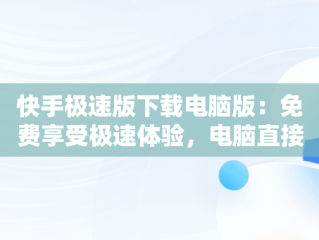 快手极速版下载电脑版：免费享受极速体验，电脑直接下载快手极速版 