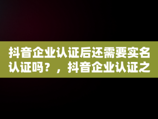 抖音企业认证后还需要实名认证吗？，抖音企业认证之后还需要个人认证吗 