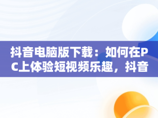 抖音电脑版下载：如何在PC上体验短视频乐趣，抖音下载电脑版官方下载 