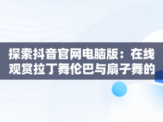 探索抖音官网电脑版：在线观赏拉丁舞伦巴与扇子舞的魅力，抖音拉丁舞歌曲伦巴 
