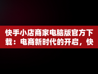 快手小店商家电脑版官方下载：电商新时代的开启，快手小店商家电脑版官方下载安装 