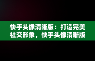 快手头像清晰版：打造完美社交形象，快手头像清晰版怎么弄 