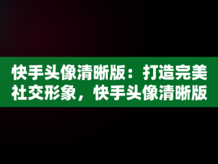 快手头像清晰版：打造完美社交形象，快手头像清晰版怎么弄 