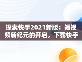 探索快手2021新版：短视频新纪元的开启，下载快手2020新版的 