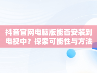 抖音官网电脑版能否安装到电视中？探索可能性与方法，抖音官网电脑版能安装到电视里吗安全吗 