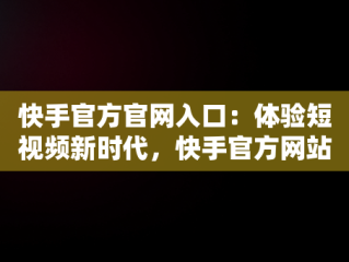 快手官方官网入口：体验短视频新时代，快手官方网站网页版 