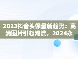 2023抖音头像最新趋势：高清图片引领潮流，2024永久不换的头像 