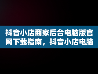 抖音小店商家后台电脑版官网下载指南，抖音小店电脑版网址 