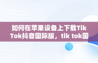 如何在苹果设备上下载TikTok抖音国际版，tik tok国际抖音安装下载教程苹果版ios安卓版 