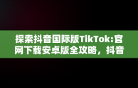 探索抖音国际版TikTok:官网下载安卓版全攻略，抖音国际版 tiktok1.2.0 