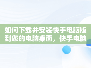 如何下载并安装快手电脑版到您的电脑桌面，快手电脑版官方下载安到电脑桌面怎么下载 