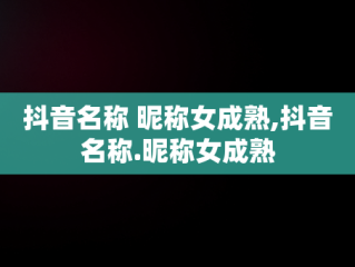 抖音名称 昵称女成熟,抖音名称.昵称女成熟
