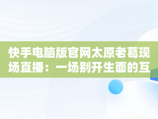 快手电脑版官网太原老葛现场直播：一场别开生面的互联网盛宴，快手主播太原老葛怎么了 