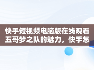 快手短视频电脑版在线观看五哥梦之队的魅力，快手怎么在电脑上看视频 