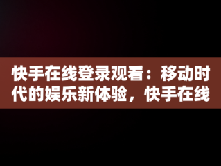 快手在线登录观看：移动时代的娱乐新体验，快手在线登录观看不用下载 