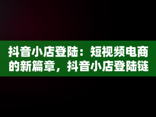 抖音小店登陆：短视频电商的新篇章，抖音小店登陆链接 
