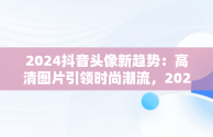 2024抖音头像新趋势：高清图片引领时尚潮流，20201抖音头像 