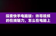 探索快手电脑版：帅哥视频的在线魅力，怎么在电脑上看快手短视频 