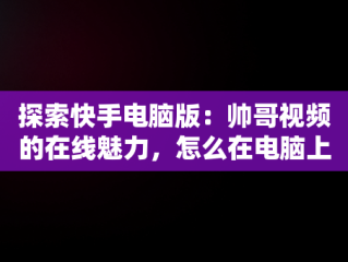 探索快手电脑版：帅哥视频的在线魅力，怎么在电脑上看快手短视频 