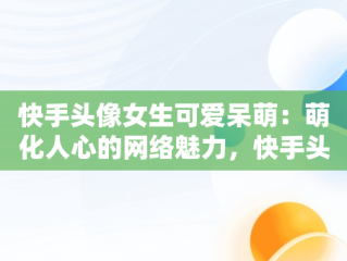 快手头像女生可爱呆萌：萌化人心的网络魅力，快手头像女生可爱呆萌闺蜜 