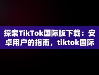 探索TikTok国际版下载：安卓用户的指南，tiktok国际版下载安卓版最新版本 