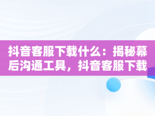 抖音客服下载什么：揭秘幕后沟通工具，抖音客服下载什么软件 