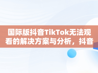 国际版抖音TikTok无法观看的解决方案与分析，抖音国际版 tiktok加载不出来 