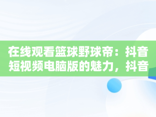 在线观看篮球野球帝：抖音短视频电脑版的魅力，抖音里的篮球视频都是哪里找的 