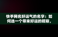 快手网名好运气的名字：如何选一个带来好运的昵称，快手网名好运气的名字两字 