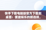 快手下载电脑版官方下载到桌面：便捷娱乐的新选择，快手下载电脑上 