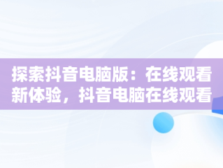 探索抖音电脑版：在线观看新体验，抖音电脑在线观看怎么进直播间 