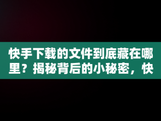 快手下载的文件到底藏在哪里？揭秘背后的小秘密，快手下载的地方在哪儿? 