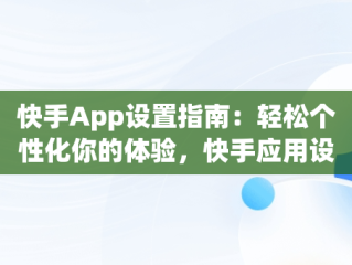 快手App设置指南：轻松个性化你的体验，快手应用设置在哪里 