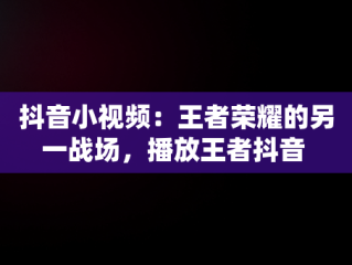 抖音小视频：王者荣耀的另一战场，播放王者抖音 