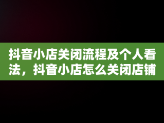 抖音小店关闭流程及个人看法，抖音小店怎么关闭店铺手机 