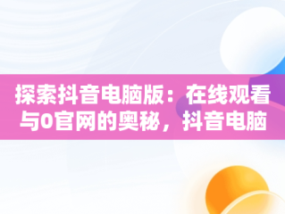 探索抖音电脑版：在线观看与0官网的奥秘，抖音电脑版在线使用 