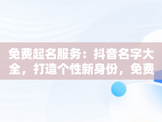 免费起名服务：抖音名字大全，打造个性新身份，免费起名抖音名字大全霸气 