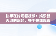 快手在线观看视频：娱乐新天地的崛起，快手在线观看网页版 