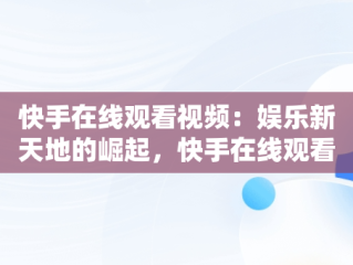 快手在线观看视频：娱乐新天地的崛起，快手在线观看网页版 