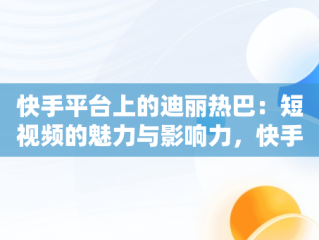 快手平台上的迪丽热巴：短视频的魅力与影响力，快手视频在线观看 最新 