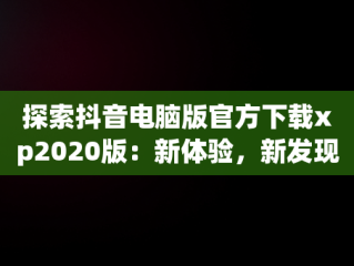 探索抖音电脑版官方下载xp2020版：新体验，新发现，抖音电脑版安装教程 