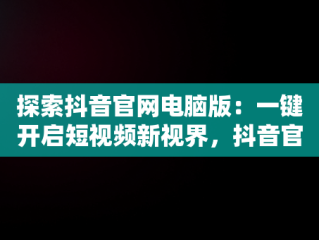探索抖音官网电脑版：一键开启短视频新视界，抖音官网电脑版官网入口网址 