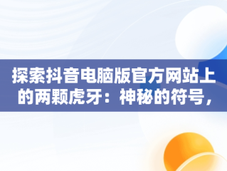 探索抖音电脑版官方网站上的两颗虎牙：神秘的符号，抖音电脑版官方网站两颗虎牙直播 