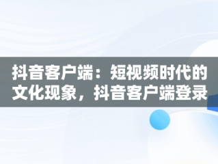 抖音客户端：短视频时代的文化现象，抖音客户端登录入口网页版 