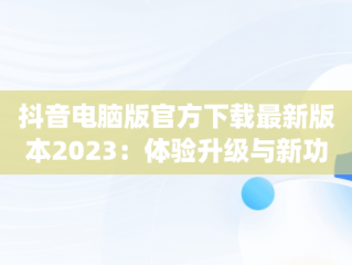 抖音电脑版官方下载最新版本2023：体验升级与新功能解析，抖音app电脑版下载安装最新版 