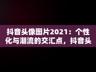 抖音头像图片2021：个性化与潮流的交汇点，抖音头像图片2021最火爆男人 