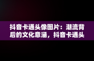 抖音卡通头像图片：潮流背后的文化意涵，抖音卡通头像图片大全 