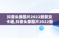 抖音头像图片2022新款女卡通,抖音头像图片2022新款女卡通可爱